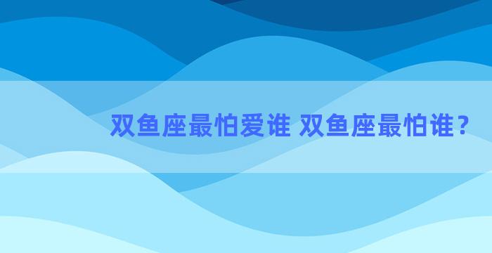 双鱼座最怕爱谁 双鱼座最怕谁？